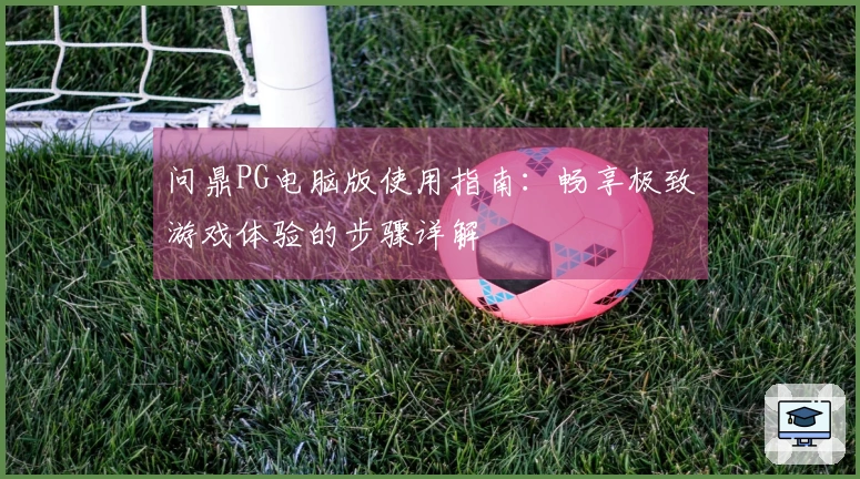问鼎PG电脑版使用指南：畅享极致游戏体验的步骤详解