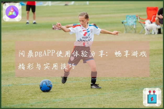 问鼎pgAPP使用体验分享：畅享游戏精彩与实用技巧
