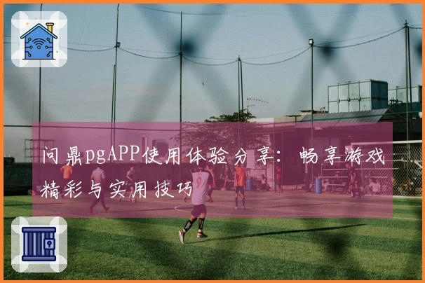 问鼎pgAPP使用体验分享：畅享游戏精彩与实用技巧
