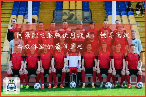 问鼎pg电脑版使用指南：畅享高效游戏体验的最佳途径